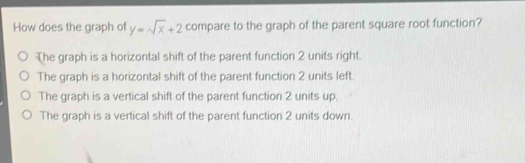 how does the graph of y = √x + 2 compare to the graph of the parent square root function?\nthe graph is a horizontal shift of the parent function 2 units right.\nthe graph is a horizontal shift of the parent function 2 units left.\nthe graph is a vertical shift of the parent function 2 units up.\nthe graph is a vertical shift of the parent function 2 units down.