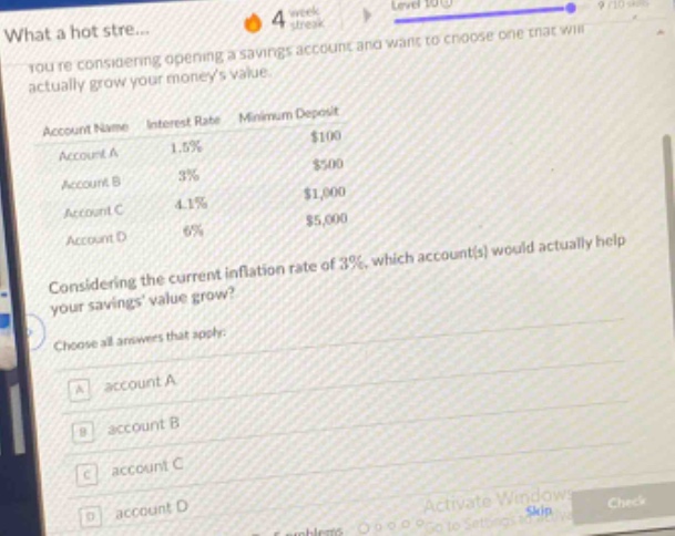 youre considering opening a savings account and want to choose one that will actually grow your moneys value.\naccount name interest rate minimum deposit\naccount a 1.5% $100\naccount b 3% $500\naccount c 4.1% $1,000\naccount d 6% $5,000\nconsidering the current inflation rate of 3%, which account(s) would actually help your savings value grow?\nchoose all answers that apply:\na account a\nb account b\nc account c\nd account d