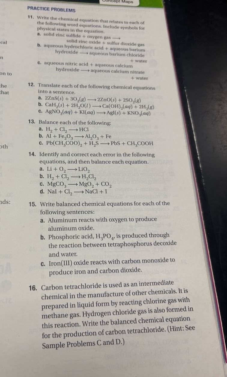 practice problems\n11. write the chemical equation that relates to each of the following word equations. include symbols for physical states in the equation.\n a. solid zinc sulfide + oxygen gas → solid zinc oxide + sulfur dioxide gas\n b. aqueous hydrochloric acid + aqueous barium hydroxide → aqueous barium chloride + water\n c. aqueous nitric acid + aqueous calcium hydroxide → aqueous calcium nitrate + water\n12. translate each of the following chemical equations into a sentence.\n a. 2zns(s) + 3o₂(g) → 2zno(s) + 2so₂(g)\n b. cah₂(s) + 2h₂o(l) → ca(oh)₂(aq) + 2h₂(g)\n c. agno₃(aq) + ki(aq) → agi(s) + kno₃(aq)\n13. balance each of the following:\n a. h₂ + cl₂ → hcl\n b. al + fe₂o₃ → al₂o₃ + fe\n c. pb(ch₃coo)₂ + h₂s → pbs + ch₃cooh\n14. identify and correct each error in the following equations, and then balance each equation.\n a. li + o₂ → lio₂\n b. h₂ + cl₂ → h₂cl₂\n c. mgco₃ → mgo₂ + co₂\n d. nai + cl₂ → nacl + i\n15. write balanced chemical equations for each of the following sentences:\n a. aluminum reacts with oxygen to produce aluminum oxide.\n b. phosphoric acid, h₃po₄, is produced through the reaction between tetraphosphorus decoxide and water.\n c. iron(iii) oxide reacts with carbon monoxide to produce iron and carbon dioxide.\n16. carbon tetrachloride is used as an intermediate chemical in the manufacture of other chemicals. it is prepared in liquid form by reacting chlorine gas with methane gas. hydrogen chloride gas is also formed in this reaction. write the balanced chemical equation for the production of carbon tetrachloride. (hint: see sample problems c and d.)