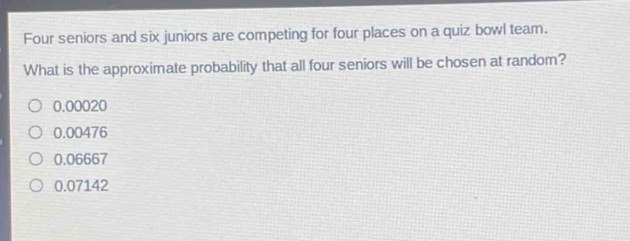 four seniors and six juniors are competing for four places on a quiz bowl team. what is the approximate probability that all four seniors will be chosen at random?\n0.00020\n0.00476\n0.06667\n0.07142