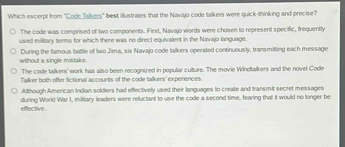 which excerpt from \code talkers\ best illustrates that the navajo code talkers were quick - thinking and precise?\no the code was comprised of two components. first, navajo words were chosen to represent specific, frequently used military terms for which there was no direct equivalent in the navajo language.\no during the famous battle of iwo jima, six navajo code talkers operated continuously, transmitting each message without a single mistake.\no the code talkers work has also been recognized in popular culture. the movie windtalkers and the novel code talker both offer fictional accounts of the code talkers experiences.\no although american indian soldiers had effectively used their languages to create and transmit secret messages during world war i, military leaders were reluctant to use the code a second time, fearing that it would no longer be effective.