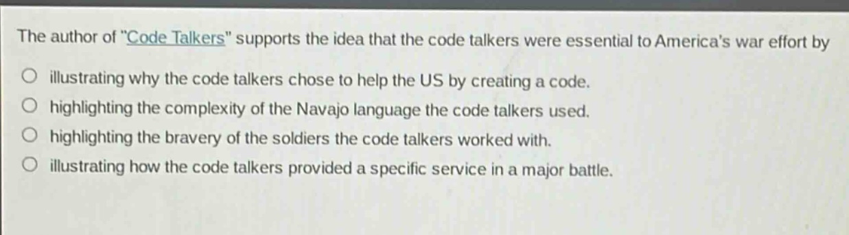 the author of \code talkers\ supports the idea that the code talkers were essential to americas war effort by\n○ illustrating why the code talkers chose to help the us by creating a code.\n○ highlighting the complexity of the navajo language the code talkers used.\n○ highlighting the bravery of the soldiers the code talkers worked with.\n○ illustrating how the code talkers provided a specific service in a major battle.