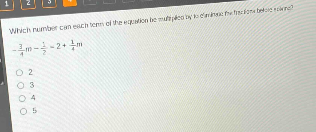 which number can each term of the equation be multiplied by to eliminate the fractions before solving?\n$-\frac{3}{4}m - \frac{1}{2}=2+\frac{1}{4}m$\no 2\no 3\no 4\no 5