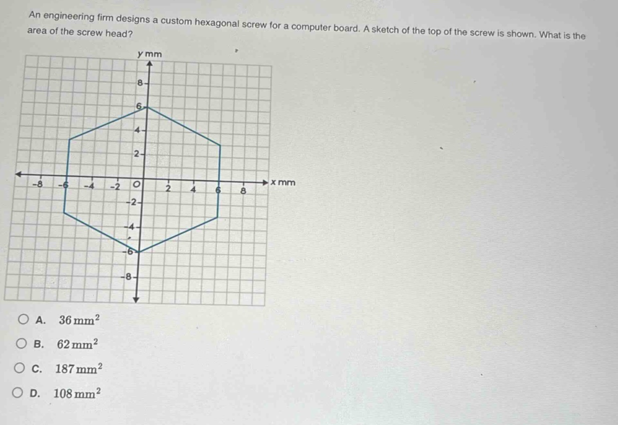 an engineering firm designs a custom hexagonal screw for a computer board. a sketch of the top of the screw is shown. what is the area of the screw head?\na. 36 mm²\nb. 62 mm²\nc. 187 mm²\nd. 108 mm²