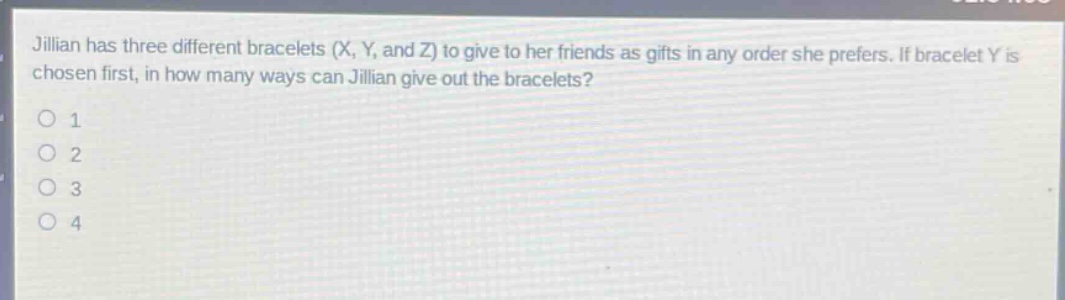 jillian has three different bracelets (x, y, and z) to give to her friends as gifts in any order she prefers. if bracelet y is chosen first, in how many ways can jillian give out the bracelets?\n1\n2\n3\n4