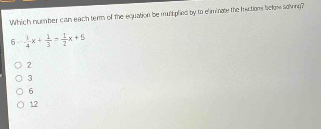 which number can each term of the equation be multiplied by to eliminate the fractions before solving?\n6 - \\frac{3}{4}x+\\frac{1}{3}=\\frac{1}{2}x + 5\no 2\no 3\no 6\no 12