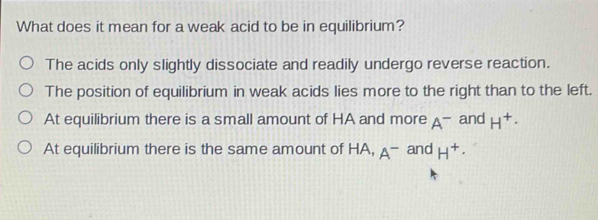 what does it mean for a weak acid to be in equilibrium?\nthe acids only slightly dissociate and readily undergo reverse reaction.\nthe position of equilibrium in weak acids lies more to the right than to the left.\nat equilibrium there is a small amount of ha and more a⁻ and h⁺.\nat equilibrium there is the same amount of ha, a⁻ and h⁺.