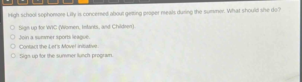 high school sophomore lily is concerned about getting proper meals during the summer. what should she do?\nsign up for wic (women, infants, and children).\njoin a summer sports league.\ncontact the lets move! initiative.\nsign up for the summer lunch program.