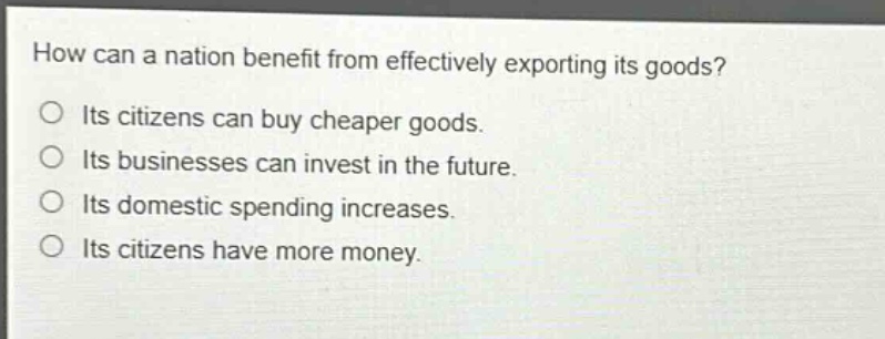 how can a nation benefit from effectively exporting its goods?\nits citizens can buy cheaper goods.\nits businesses can invest in the future.\nits domestic spending increases.\nits citizens have more money.