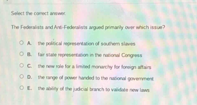 select the correct answer.\nthe federalists and anti - federalists argued primarily over which issue?\na. the political representation of southern slaves\nb. fair state representation in the national congress\nc. the new role for a limited monarchy for foreign affairs\nd. the range of power handed to the national government\ne. the ability of the judicial branch to validate new laws