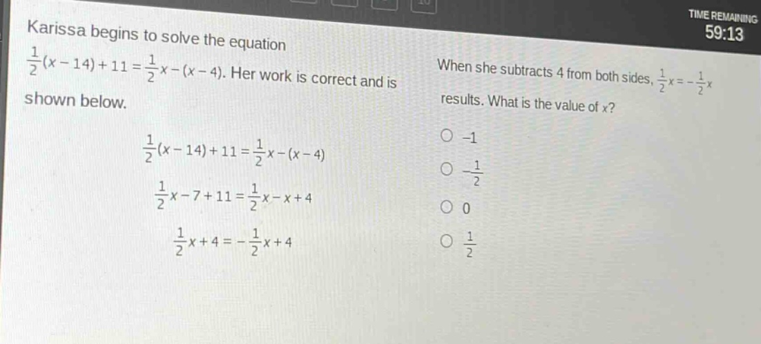 karissa begins to solve the equation $\frac{1}{2}(x - 14)+11=\frac{1}{2}x-(x - 4)$. her work is correct and is shown below. $\frac{1}{2}(x - 14)+11=\frac{1}{2}x-(x - 4)$ $\frac{1}{2}x-7 + 11=\frac{1}{2}x-x + 4$ $\frac{1}{2}x+4=-\frac{1}{2}x + 4$ when she subtracts 4 from both sides, $\frac{1}{2}x=-\frac{1}{2}x$ results. what is the value of $x$? -1 $-\frac{1}{2}$ 0 $\frac{1}{2}$