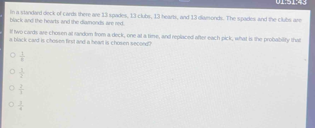 in a standard deck of cards there are 13 spades, 13 clubs, 13 hearts, and 13 diamonds. the spades and the clubs are black and the hearts and the diamonds are red. if two cards are chosen at random from a deck, one at a time, and replaced after each pick, what is the probability that a black card is chosen first and a heart is chosen second?\n$\frac{1}{8}$\n$\frac{1}{2}$\n$\frac{2}{3}$\n$\frac{3}{4}$