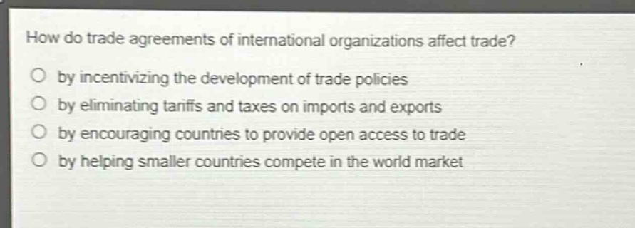 how do trade agreements of international organizations affect trade?\nby incentivizing the development of trade policies\nby eliminating tariffs and taxes on imports and exports\nby encouraging countries to provide open access to trade\nby helping smaller countries compete in the world market
