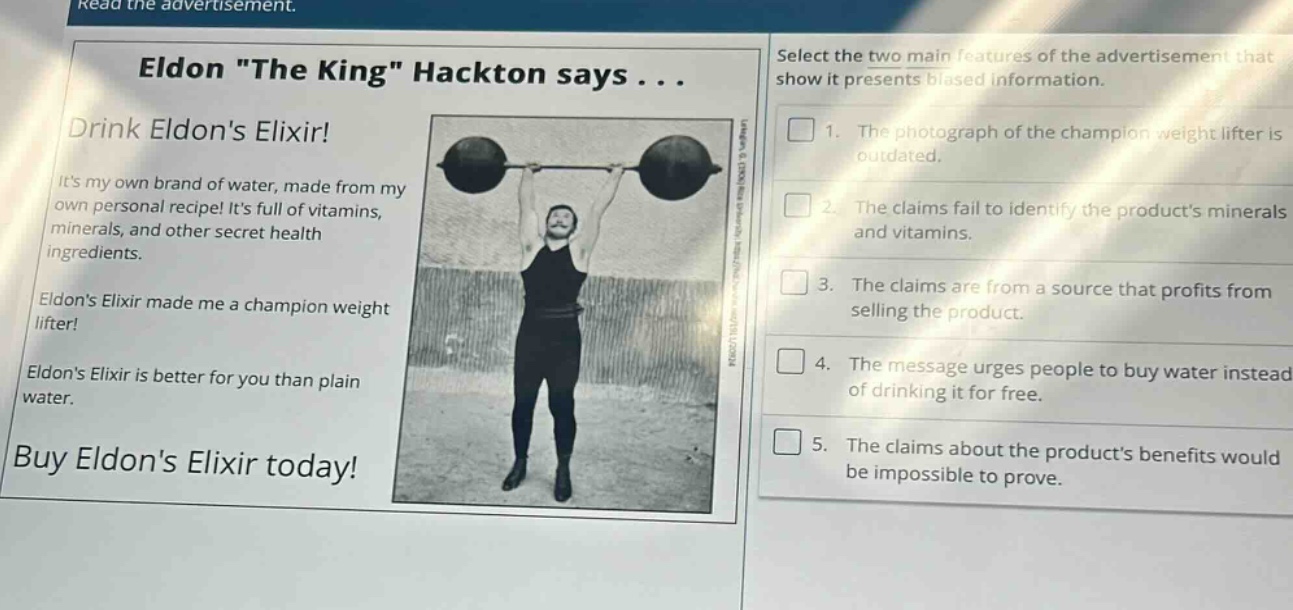 read the advertisement.\neldon \the king\ hackton says...\ndrink eldons elixir!\nits my own brand of water, made from my own personal recipe! its full of vitamins, minerals, and other secret health ingredients.\neldons elixir made me a champion weight lifter!\neldons elixir is better for you than plain water.\nbuy eldons elixir today!\nselect the two main features of the advertisement that show it presents biased information.\n1. the photograph of the champion weight lifter is outdated.\n2. the claims fail to identify the products minerals and vitamins.\n3. the claims are from a source that profits from selling the product.\n4. the message urges people to buy water instead of drinking it for free.\n5. the claims about the products benefits would be impossible to prove.