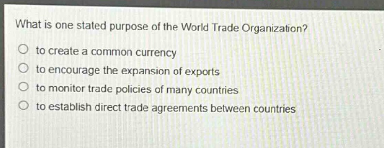 what is one stated purpose of the world trade organization?\no to create a common currency\no to encourage the expansion of exports\no to monitor trade policies of many countries\no to establish direct trade agreements between countries