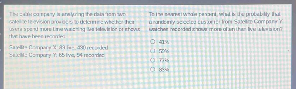 the cable company is analyzing the data from two satellite television providers to determine whether their users spend more time watching live television or shows that have been recorded. satellite company x: 89 live, 430 recorded. satellite company y: 65 live, 94 recorded. to the nearest whole percent, what is the probability that a randomly selected customer from satellite company y watches recorded shows more often than live television? 41% 59% 77% 83%