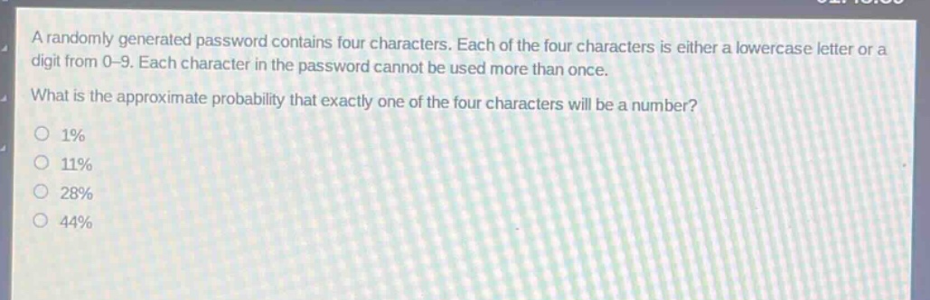 a randomly generated password contains four characters. each of the four characters is either a lowercase letter or a digit from 0 - 9. each character in the password cannot be used more than once. what is the approximate probability that exactly one of the four characters will be a number?\n1%\n11%\n28%\n44%