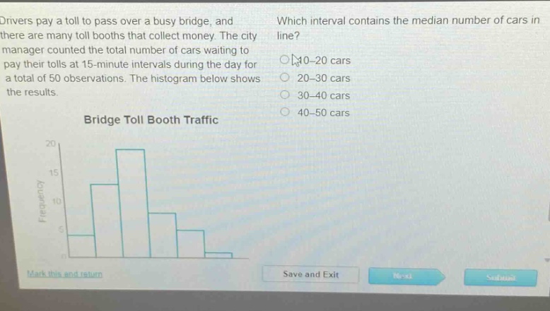 drivers pay a toll to pass over a busy bridge, and there are many toll booths that collect money. the city manager counted the total number of cars waiting to pay their tolls at 15 - minute intervals during the day for a total of 50 observations. the histogram below shows the results. bridge toll booth traffic which interval contains the median number of cars in line? 10 - 20 cars 20 - 30 cars 30 - 40 cars 40 - 50 cars