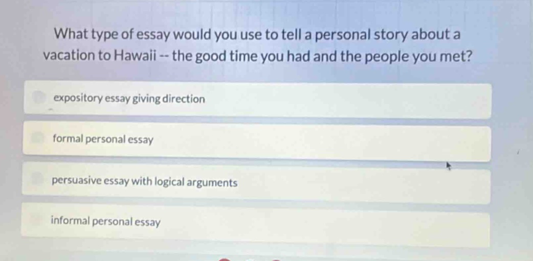 what type of essay would you use to tell a personal story about a vacation to hawaii -- the good time you had and the people you met?\nexpository essay giving direction\nformal personal essay\npersuasive essay with logical arguments\ninformal personal essay