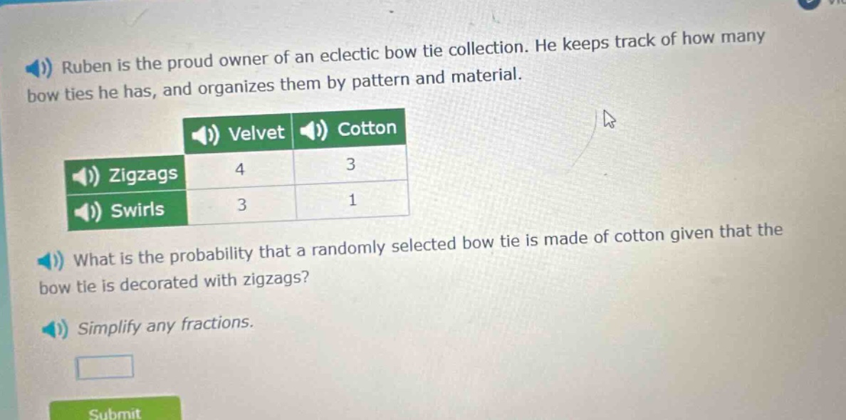 ruben is the proud owner of an eclectic bow tie collection. he keeps track of how many bow ties he has, and organizes them by pattern and material.\n\n| |velvet|cotton|\n|--|--|--|\n|zigzags|4|3|\n|swirls|3|1|\n\nwhat is the probability that a randomly selected bow tie is made of cotton given that the bow tie is decorated with zigzags?\n\nsimplify any fractions.