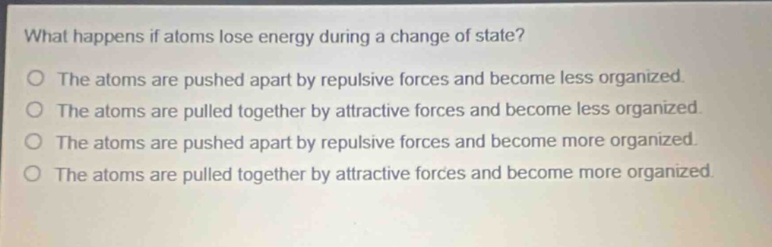what happens if atoms lose energy during a change of state?\no the atoms are pushed apart by repulsive forces and become less organized.\no the atoms are pulled together by attractive forces and become less organized.\no the atoms are pushed apart by repulsive forces and become more organized.\no the atoms are pulled together by attractive forces and become more organized.
