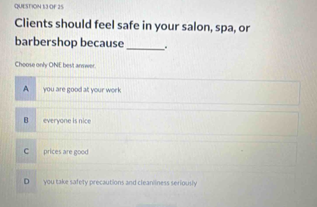 question 13 of 25\nclients should feel safe in your salon, spa, or barbershop because _______.\nchoose only one best answer.\na you are good at your work\nb everyone is nice\nc prices are good\nd you take safety precautions and cleanliness seriously