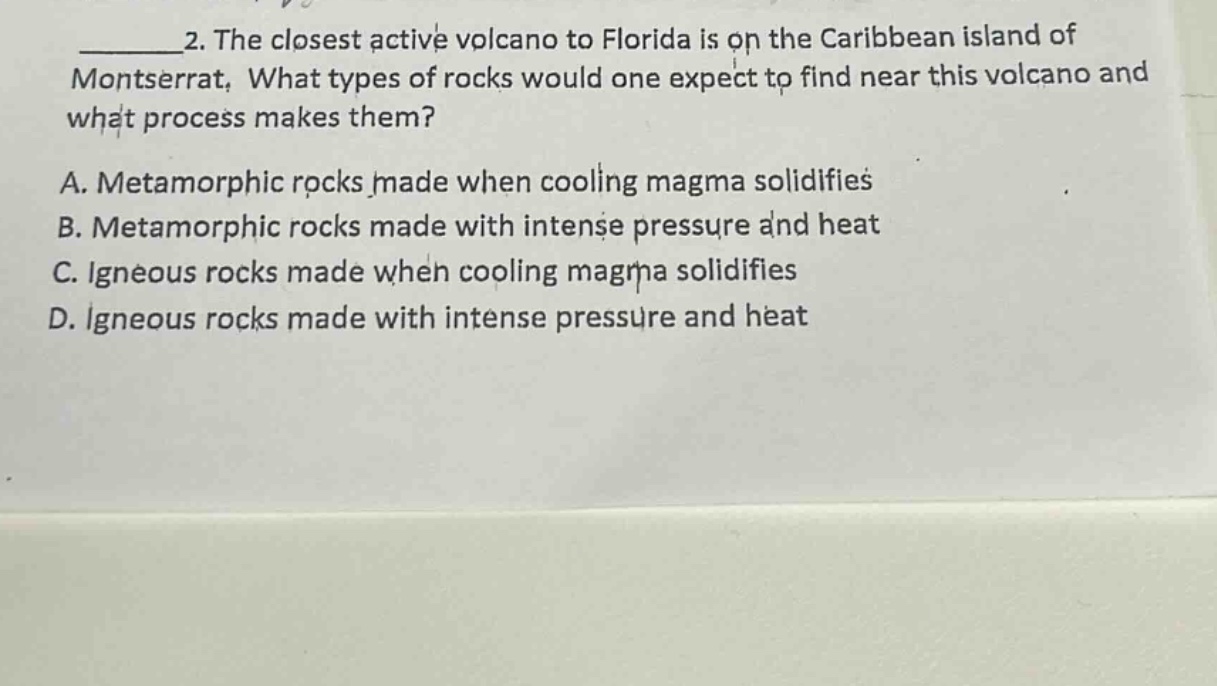 2. the closest active volcano to florida is on the caribbean island of montserrat. what types of rocks would one expect to find near this volcano and what process makes them? a. metamorphic rocks made when cooling magma solidifies b. metamorphic rocks made with intense pressure and heat c. igneous rocks made when cooling magma solidifies d. igneous rocks made with intense pressure and heat