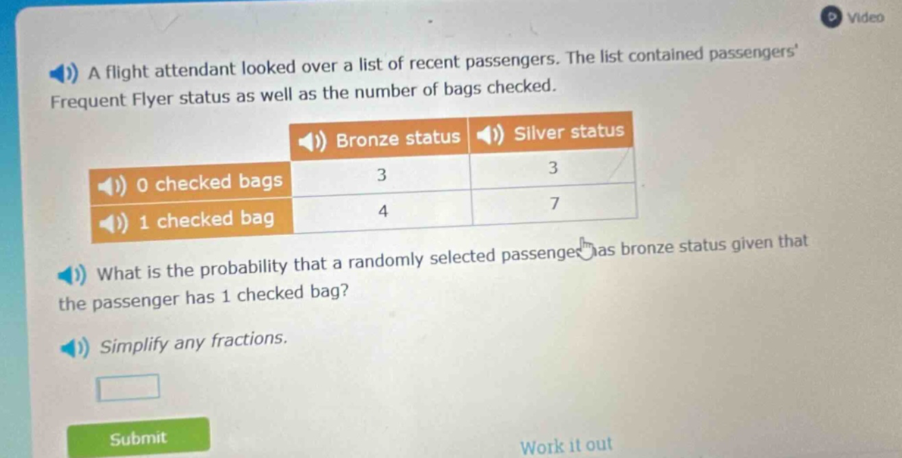 a flight attendant looked over a list of recent passengers. the list contained passengers frequent flyer status as well as the number of bags checked.\nbronze status silver status\n0 checked bags 3 3\n1 checked bag 4 7\nwhat is the probability that a randomly selected passenger has bronze status given that the passenger has 1 checked bag?\nsimplify any fractions.
