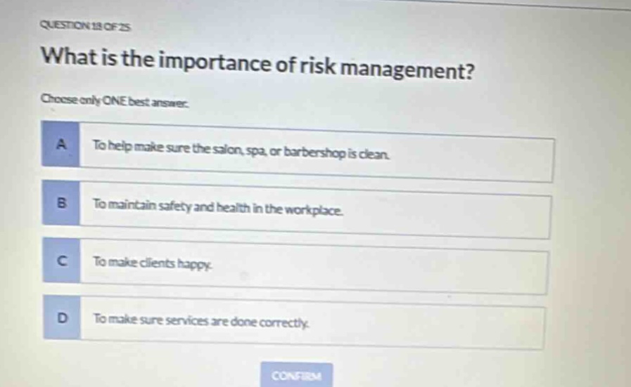 question 18 of 25\nwhat is the importance of risk management?\nchoose only one best answer.\na to help make sure the salon, spa, or barbershop is clean.\nb to maintain safety and health in the workplace.\nc to make clients happy.\nd to make sure services are done correctly.