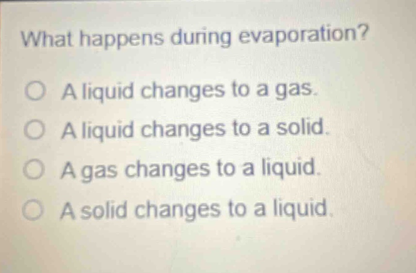 what happens during evaporation?\no a liquid changes to a gas.\no a liquid changes to a solid.\no a gas changes to a liquid.\no a solid changes to a liquid.