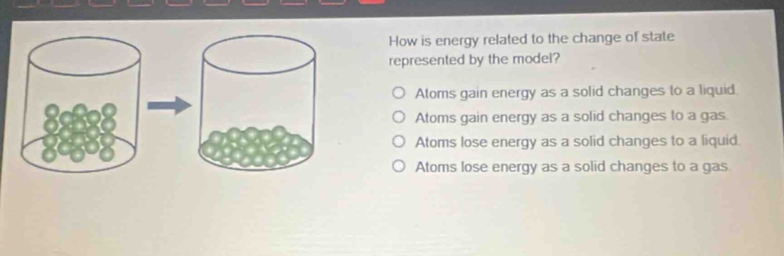 how is energy related to the change of state represented by the model?\natoms gain energy as a solid changes to a liquid\natoms gain energy as a solid changes to a gas\natoms lose energy as a solid changes to a liquid\natoms lose energy as a solid changes to a gas
