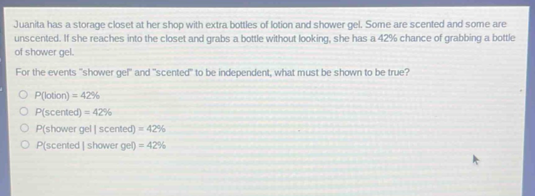 juanita has a storage closet at her shop with extra bottles of lotion and shower gel. some are scented and some are unscented. if she reaches into the closet and grabs a bottle without looking, she has a 42% chance of grabbing a bottle of shower gel. for the events \shower gel\ and \scented\ to be independent, what must be shown to be true?\np(lotion) = 42%\np(scented) = 42%\np(shower gel | scented) = 42%\np(scented | shower gel) = 42%