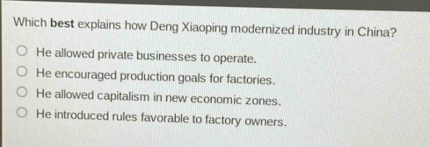 which best explains how deng xiaoping modernized industry in china?\nhe allowed private businesses to operate.\nhe encouraged production goals for factories.\nhe allowed capitalism in new economic zones.\nhe introduced rules favorable to factory owners.