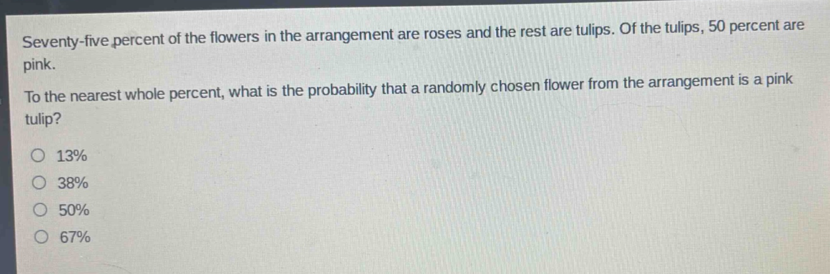 seventy - five percent of the flowers in the arrangement are roses and the rest are tulips. of the tulips, 50 percent are pink. to the nearest whole percent, what is the probability that a randomly chosen flower from the arrangement is a pink tulip?\no 13%\no 38%\no 50%\no 67%