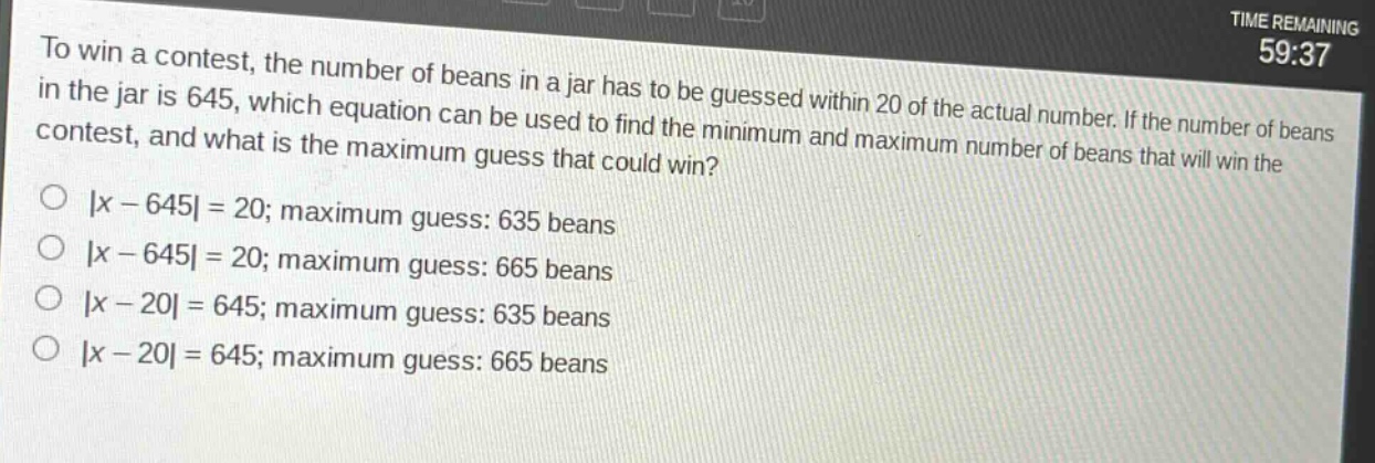 to win a contest, the number of beans in a jar has to be guessed within 20 of the actual number. if the number of beans in the jar is 645, which equation can be used to find the minimum and maximum number of beans that will win the contest, and what is the maximum guess that could win?\n|x - 645| = 20; maximum guess: 635 beans\n|x - 645| = 20; maximum guess: 665 beans\n|x - 20| = 645; maximum guess: 635 beans\n|x - 20| = 645; maximum guess: 665 beans