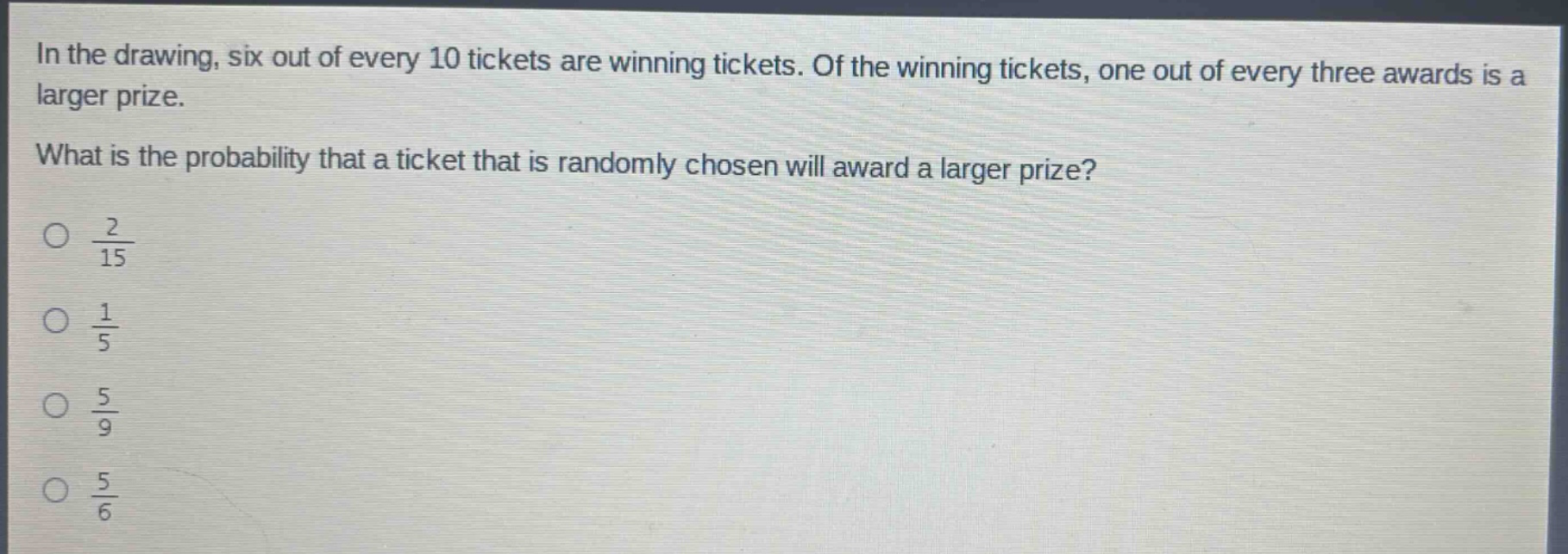 in the drawing, six out of every 10 tickets are winning tickets. of the winning tickets, one out of every three awards is a larger prize. what is the probability that a ticket that is randomly chosen will award a larger prize?\n○ $\frac{2}{15}$\n○ $\frac{1}{5}$\n○ $\frac{5}{9}$\n○ $\frac{5}{6}$