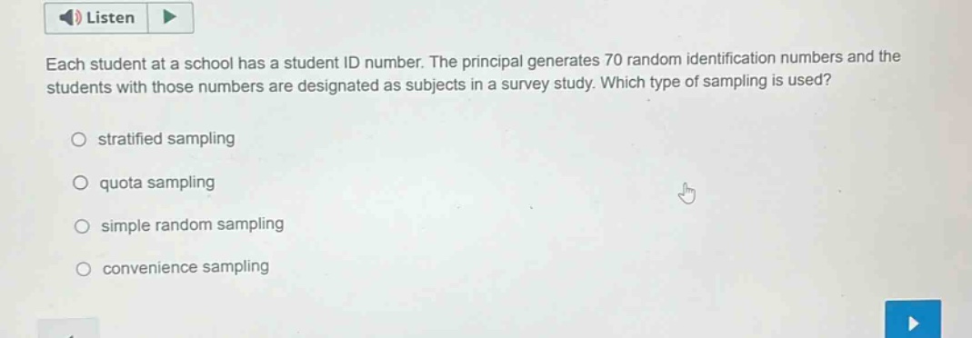 each student at a school has a student id number. the principal generates 70 random identification numbers and the students with those numbers are designated as subjects in a survey study. which type of sampling is used?\nstratified sampling\nquota sampling\nsimple random sampling\nconvenience sampling