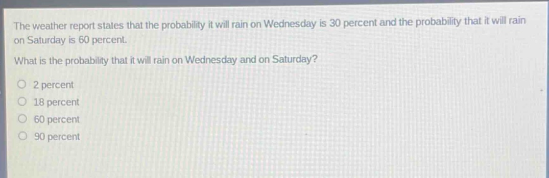 the weather report states that the probability it will rain on wednesday is 30 percent and the probability that it will rain on saturday is 60 percent. what is the probability that it will rain on wednesday and on saturday?\n2 percent\n18 percent\n60 percent\n90 percent