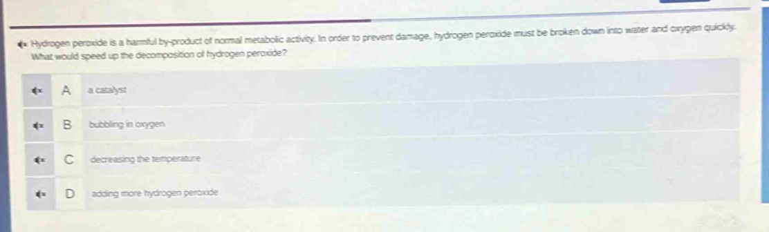 hydrogen peroxide is a harmful by - product of normal metabolic activity. in order to prevent damage, hydrogen peroxide must be broken down into water and oxygen quickly. what would speed up the decomposition of hydrogen peroxide? a a catalyst b bubbling in oxygen c decreasing the temperature d adding more hydrogen peroxide