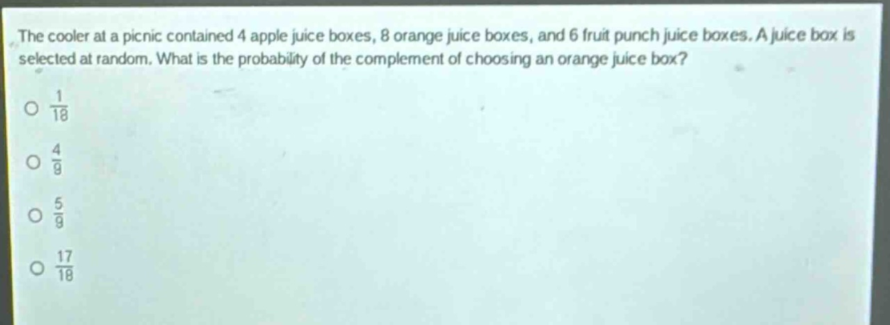 the cooler at a picnic contained 4 apple juice boxes, 8 orange juice boxes, and 6 fruit punch juice boxes. a juice box is selected at random. what is the probability of the complement of choosing an orange juice box?\no $\frac{1}{18}$\no $\frac{4}{9}$\no $\frac{5}{9}$\no $\frac{17}{18}$