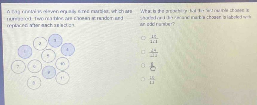a bag contains eleven equally sized marbles, which are numbered. two marbles are chosen at random and replaced after each selection. what is the probability that the first marble chosen is shaded and the second marble chosen is labeled with an odd number? (\frac{10}{121}) (\frac{24}{121}) (\frac{6}{11}) (\frac{10}{11})