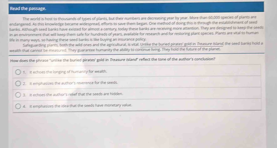 read the passage.\nthe world is host to thousands of types of plants, but their numbers are decreasing year by year. more than 60,000 species of plants are endangered. as this knowledge became widespread, efforts to save them began. one method of doing this is through the establishment of seed banks. although seed banks have existed for almost a century, today these banks are receiving more attention. they are designed to keep the seeds in an environment that will keep them safe for hundreds of years, available for research and for restoring plant species. plants are vital to human life in many ways, so having these seed banks is like buying an insurance policy.\nsafeguarding plants, both the wild ones and the agricultural, is vital. unlike the buried pirates gold in treasure island, the seed banks hold a wealth that cannot be measured. they guarantee humanity the ability to continue living. they hold the future of the planet.\nhow does the phrase \unlike the buried pirates gold in treasure island\ reflect the tone of the authors conclusion?\n1. it echoes the longing of humanity for wealth.\n2. it emphasizes the authors reverence for the seeds.\n3. it echoes the authors relief that the seeds are hidden.\n4. it emphasizes the idea that the seeds have monetary value.