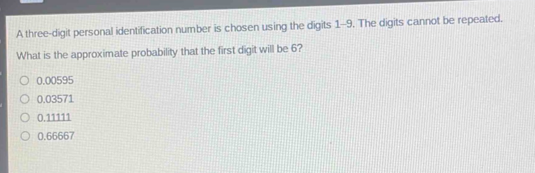 a three - digit personal identification number is chosen using the digits 1 - 9. the digits cannot be repeated. what is the approximate probability that the first digit will be 6?\n0.00595\n0.03571\n0.11111\n0.66667