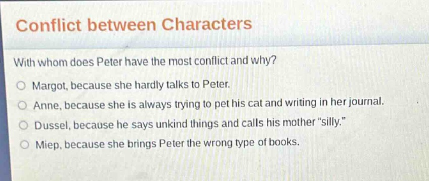 conflict between characters\nwith whom does peter have the most conflict and why?\no margot, because she hardly talks to peter.\no anne, because she is always trying to pet his cat and writing in her journal.\no dussel, because he says unkind things and calls his mother \silly.\\no miep, because she brings peter the wrong type of books.