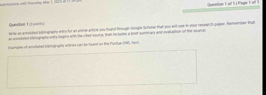 question 1 (5 points)\nwrite an annotated bibliography entry for an online article you found through google scholar that you will use in your research paper. remember that an annotated bibliography entry begins with the cited source, then includes a brief summary and evaluation of the source.\nexamples of annotated bibliography entries can be found on the purdue owl here.