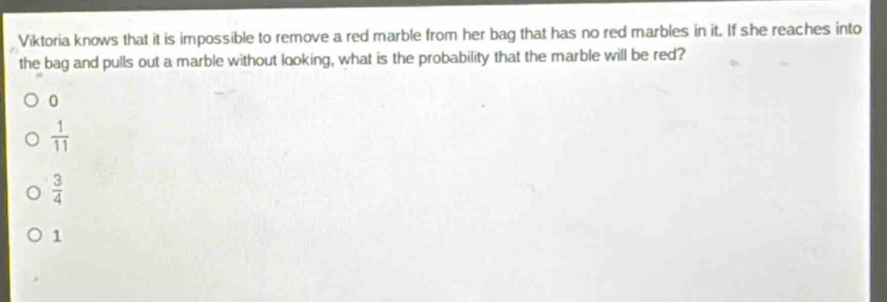 viktoria knows that it is impossible to remove a red marble from her bag that has no red marbles in it. if she reaches into the bag and pulls out a marble without looking, what is the probability that the marble will be red?\n0\n$\frac{1}{11}$\n$\frac{3}{4}$\n1