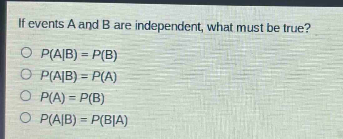 if events a and b are independent, what must be true?\n$p(a|b)=p(b)$\n$p(a|b)=p(a)$\n$p(a)=p(b)$\n$p(a|b)=p(b|a)$