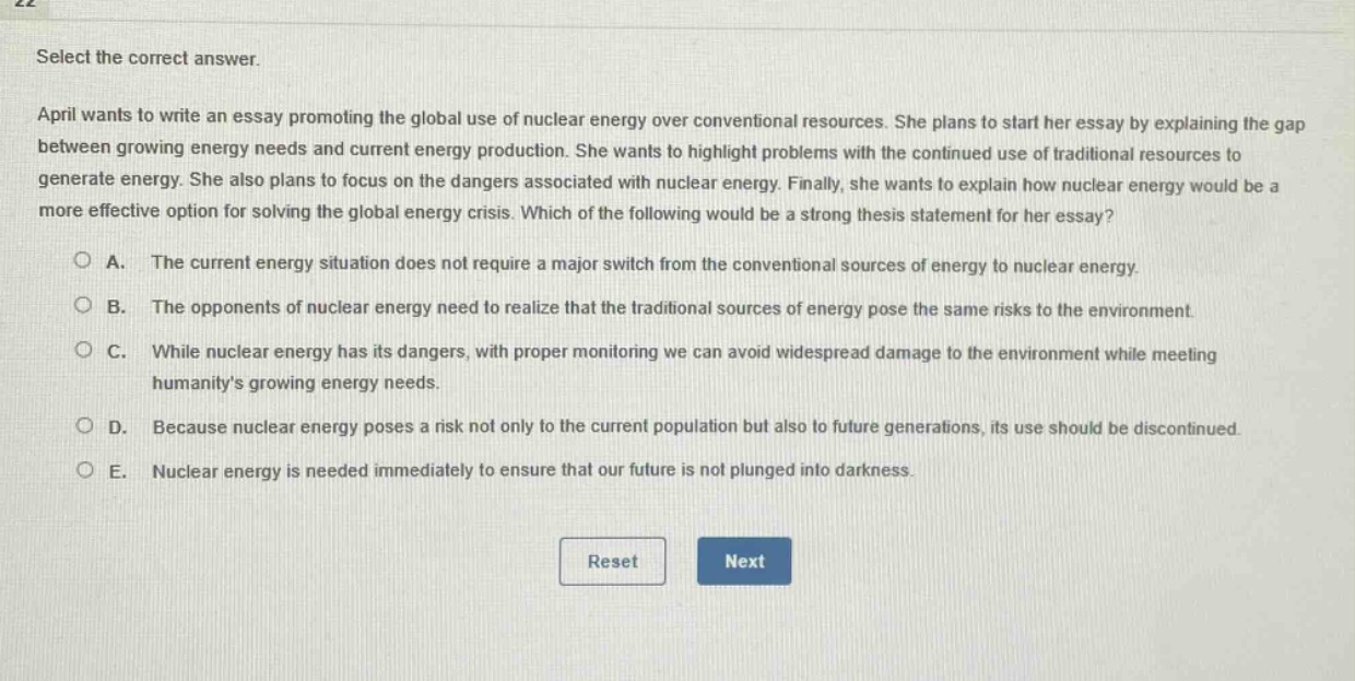 select the correct answer.\napril wants to write an essay promoting the global use of nuclear energy over conventional resources. she plans to start her essay by explaining the gap between growing energy needs and current energy production. she wants to highlight problems with the continued use of traditional resources to generate energy. she also plans to focus on the dangers associated with nuclear energy. finally, she wants to explain how nuclear energy would be a more effective option for solving the global energy crisis. which of the following would be a strong thesis statement for her essay?\n○ a. the current energy situation does not require a major switch from the conventional sources of energy to nuclear energy.\n○ b. the opponents of nuclear energy need to realize that the traditional sources of energy pose the same risks to the environment.\n○ c. while nuclear energy has its dangers, with proper monitoring we can avoid widespread damage to the environment while meeting humanitys growing energy needs.\n○ d. because nuclear energy poses a risk not only to the current population but also to future generations, its use should be discontinued.\n○ e. nuclear energy is needed immediately to ensure that our future is not plunged into darkness.\nreset next