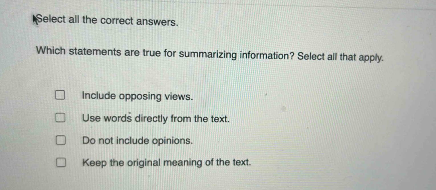 select all the correct answers. which statements are true for summarizing information? select all that apply. include opposing views. use words directly from the text. do not include opinions. keep the original meaning of the text.