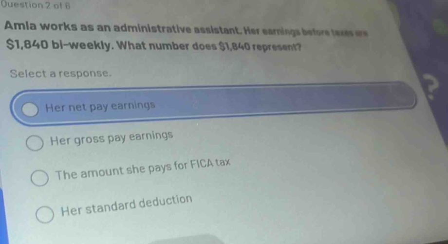 question 2 of 8\namla works as an administrative assistant. her earnings before taxes are $1,840 bi - weekly. what number does $1,840 represent?\nselect a response.\nher net pay earnings\nher gross pay earnings\nthe amount she pays for fica tax\nher standard deduction